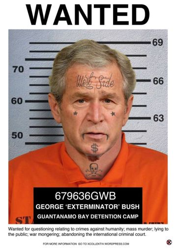 Wanted for questioning relating to warmongering; lying to the international community; mass murder; crimes against humanity; abandoning the international criminal court. CHARGE SHEET NAME: George ‘Exterminator’ Bush AGE: 69 ADDRESS: Texas USA. WANTED TO ANSWER FOR HIS INVOLVEMENT IN: 1.Introducing the ‘war on terror’ into the global political rhetoric and the diplomatic lexicon and in so doing paving the way for the ongoing war in Afghanistan as well as legitimizing America’s military presence in 150 countries of 195 in total 2. Going to war in defiance of the United Nations 3. Stating without evidence that Saddam Hussein had amassed an arsenal of “weapons of mass destruction” to justify the invasion of Iraq in 2003 4. The death of hundreds-of-thousands of civilians in both of these wars and the displacement of more than a million people in Iraq alone 5. The detention and torture of inmates at the Guantanamo Bay Military Prison as well as in the occupied territories; and the assassination of political opponents 6. Withdrawing from the International Criminal Court Treaty to protect American troops from persecution and to allow America to pursue preemptive war. CONVICTED IN ABSTENTIA Of war crimes by a special War Crimes Tribunal in Kuala Lumpur, Malaysia that adhered to the regulations instituted by the Nuremborg and International Criminal Courts. DESCRIPTION: A pathological liar and an intellectual midget with a penchant for murder and torture; a corporate lackey and stool-pigeon with a love of oil; not to be trusted or tolerated. SHOOT ON SIGHT! 