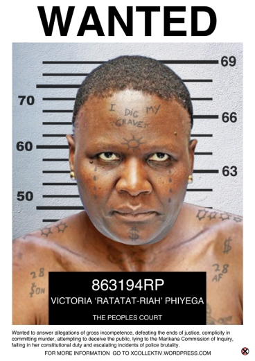 CHARGE SHEET NAME: Mangwashi Victoria ‘Ratatat-Riah’ Phiyega (alternate could be R5-Riah) AGE: Late 40’s or thereabouts ADDRESS: An unknown island between Polokwane and Nkandla WANTED TO ANSWER FOR HER INVOLVEMENT IN: 1.Gross incompetence for accepting a political appointment with absolutely no policing experience. 2.Defeating the ends of justice by informing Lt-Gen Arno Lamoer that he was under investigation. 3.Complicity in committing murder when 44 miners were killed by police in Marikana and the murder by police of taxi driver Mido Macia. 4.Attempting to deceive the public by claiming that the swimming pool at Nkandla was in fact a fire pool. 5.Lying to the Marikana Commission of Inquiry by claiming that police were forced to use live ammunition to defend themselves and then claiming that she could not remember the what transpired. 6.Failing in her constitutional duty by not investigating allegations against Richard Mdluli. 7. Complicity as National Police Commissioner in the escalation of police brutality and disregard for civil and political rights during service delivery protests across South Africa. Description: A statuesque, short-haired & masculine woman who is no Barbie-doll; an articulate smooth-talker prone to deflect probing questions; a good selective hearer; well groomed with practiced and polished posturing and gestures; armed with an R5 in her handbag. DO NOT APPROACH! 