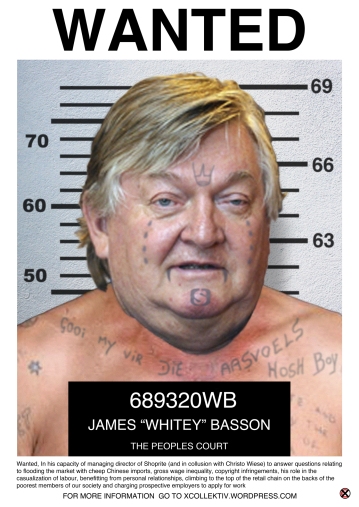 CHARGE SHEET NAME: James ‘Whitey’ Basson AGE: 68 ADDRESS: An undisclosed location in the Western Cape WANTED TO ANSWER QUESTIONS RELATING TO: 1.The importation of cheep and inferior Chinese products that undermines attempts to develop local production. 2.Paying a minimum wage of R22,800 per annum in 2007 when in 2008 he earned R16.64 million which increased by 2501 percent to R627.53 million in 2010. 3.Ripping off recognizable brands because a loophole in the Copyright Act makes provision for the supermarket chain to copy products with a utilitarian purpose. 4.The casualization of labour with an excess of 50% of staff being casually employed. 5.Justifying and promoting the use of labour brokers. 6. Using his personal relationship with the then chairman of Sanlam to seal the deal that saw Checkers become part of Shoprite. 7. Building a retail empire worth billions by selling inferior products to the poorest members of our society. 8. Charging prospective employees R1.50 per sms to apply for unspecified jobs. 9. Stating that legislation such as the Agricultural Products Standards Act 119, Competition Act and Compensation Commission Enquiry Act made trading difficult. 10. Relabeling and selling goods with expired sell-by dates as in Mozambique where 5 stores were closed in 2013. Description: A reptilian smooth talker with a barely disguised accent; overfed and flushed with a disconcerting addiction of making a profit from the poorest of the poor; unscrupulous and underhanded with alleged ties to the Chinese triads and other questionable organisations in throughout Africa; a known gun owner. APPROACH WITH EXTREME CAUTION! 